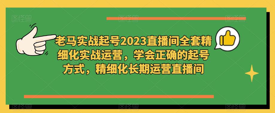 老马实战起号2023直播间全套精细化实战运营，学会正确的起号方式，精细化长期运营直播间-轻松搞定副业 - 高效赚钱方法和建议