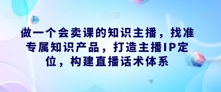 做一个会卖课的知识主播，找准专属知识产品，打造主播IP定位，构建直播话术体系-轻松搞定副业 - 高效赚钱方法和建议