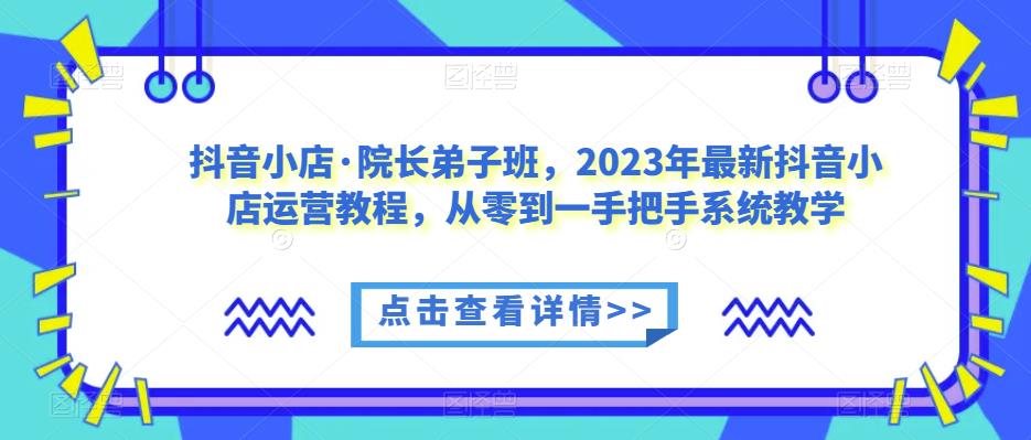 抖音小店·院长弟子班，2023年最新抖音小店运营教程，从零到一手把手系统教学-轻松搞定副业 - 高效赚钱方法和建议