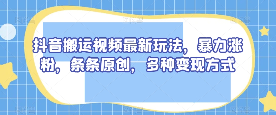 抖音搬运视频最新玩法，暴力涨粉，条条原创，多种变现方式【揭秘】-轻松搞定副业 - 高效赚钱方法和建议