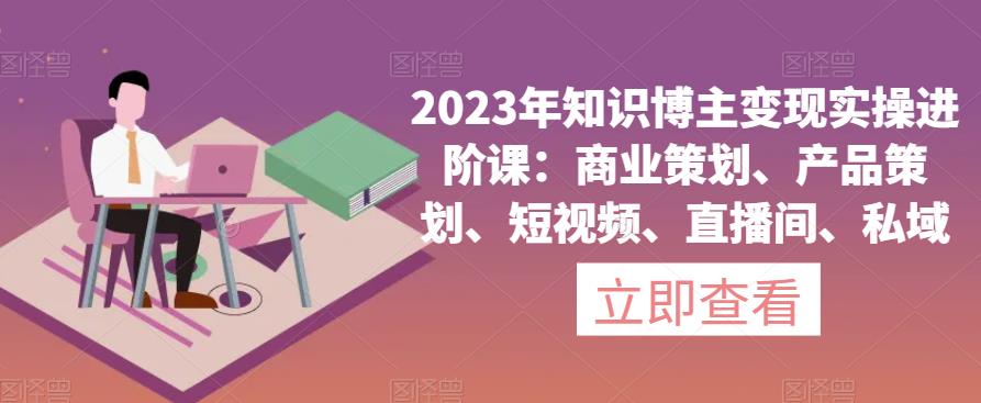 2023年知识博主变现实操进阶课：商业策划、产品策划、短视频、直播间、私域-轻松搞定副业 - 高效赚钱方法和建议