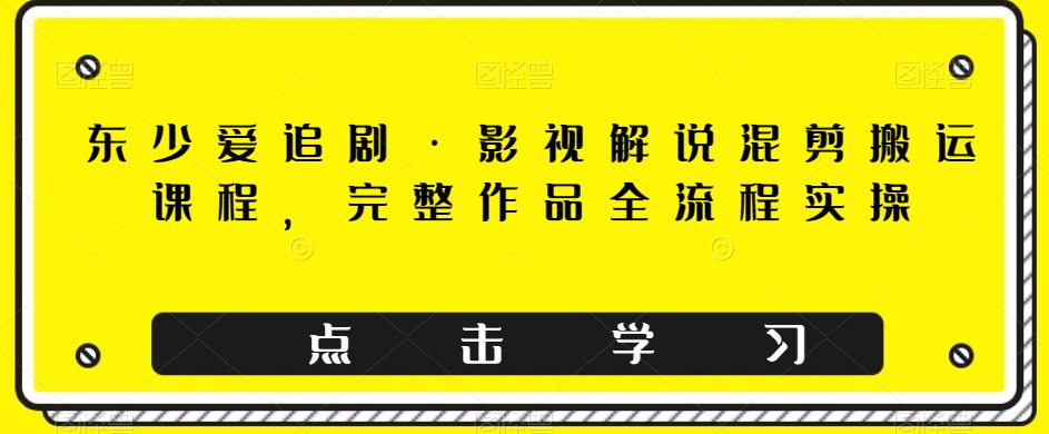 东少爱追剧·影视解说混剪搬运课程，完整作品全流程实操-轻松搞定副业 - 高效赚钱方法和建议