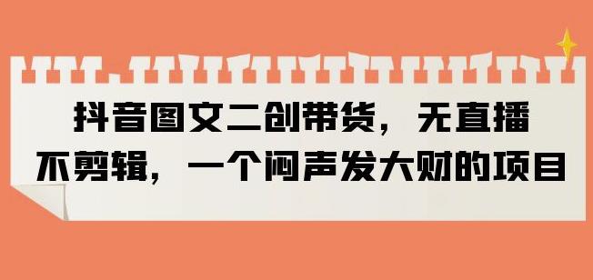 抖音图文二创带货，无直播，不剪辑，一个闷声发大财的项目【揭秘】-轻松搞定副业 - 高效赚钱方法和建议