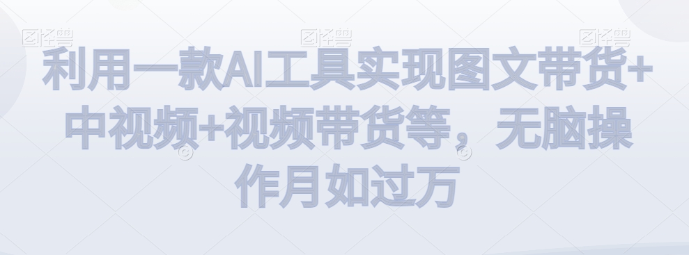 利用一款AI工具实现图文带货+中视频+视频带货等，无脑操作月如过万【揭秘】-轻松搞定副业 - 高效赚钱方法和建议