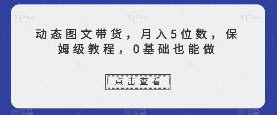 动态图文带货，月入5位数，保姆级教程，0基础也能做【揭秘】-轻松搞定副业 - 高效赚钱方法和建议