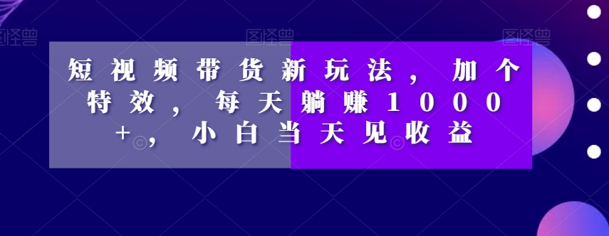 短视频带货新玩法，加个特效，每天躺赚1000+，小白当天见收益【揭秘】-轻松搞定副业 - 高效赚钱方法和建议