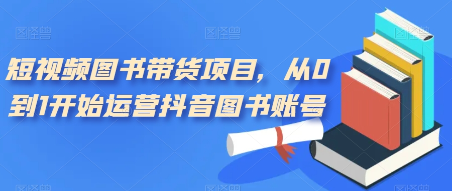 短视频图书带货项目，从0到1开始运营抖音图书账号-轻松搞定副业 - 高效赚钱方法和建议