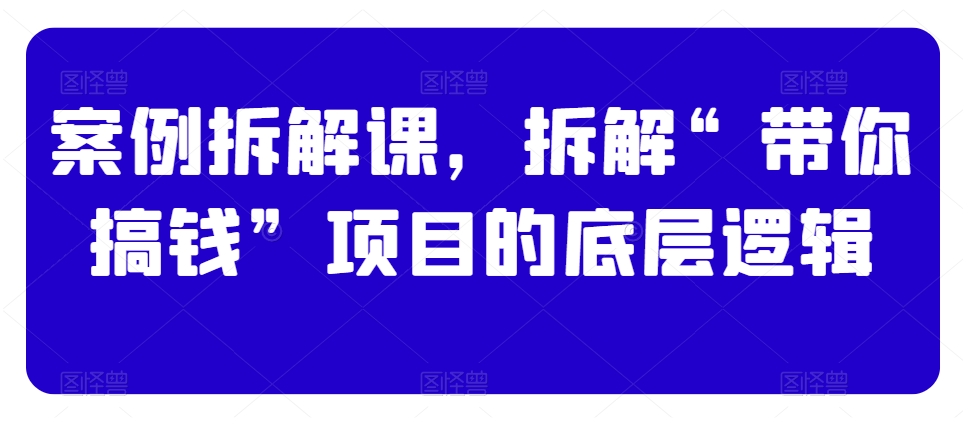 案例拆解课，拆解“带你搞钱”项目的底层逻辑-轻松搞定副业 - 高效赚钱方法和建议