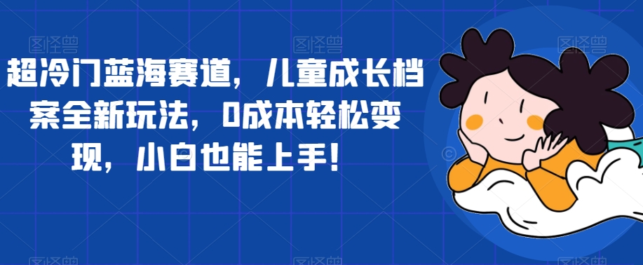 超冷门蓝海赛道，儿童成长档案全新玩法，0成本轻松变现，小白也能上手【揭秘】-轻松搞定副业 - 高效赚钱方法和建议