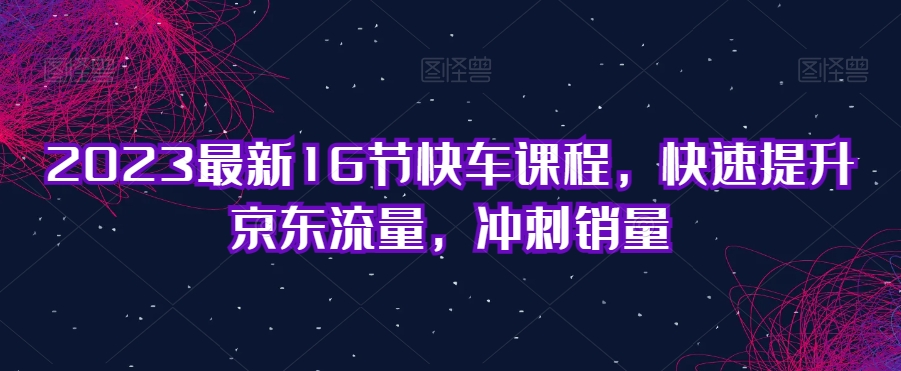 2023最新16节快车课程，快速提升京东流量，冲刺销量-轻松搞定副业 - 高效赚钱方法和建议