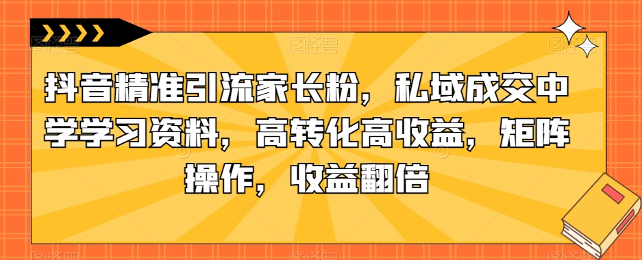 抖音精准引流家长粉，私域成交中学学习资料，高转化高收益，矩阵操作，收益翻倍【揭秘】-轻松搞定副业 - 高效赚钱方法和建议