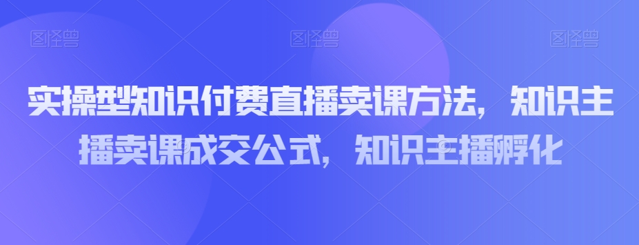 实操型知识付费直播卖课方法，知识主播卖课成交公式，知识主播孵化-轻松搞定副业 - 高效赚钱方法和建议