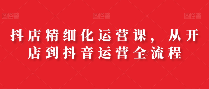 抖店精细化运营课，从开店到抖音运营全流程-轻松搞定副业 - 高效赚钱方法和建议
