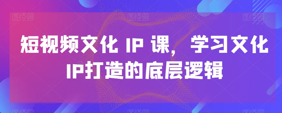 短视频文化IP课，学习文化IP打造的底层逻辑-轻松搞定副业 - 高效赚钱方法和建议