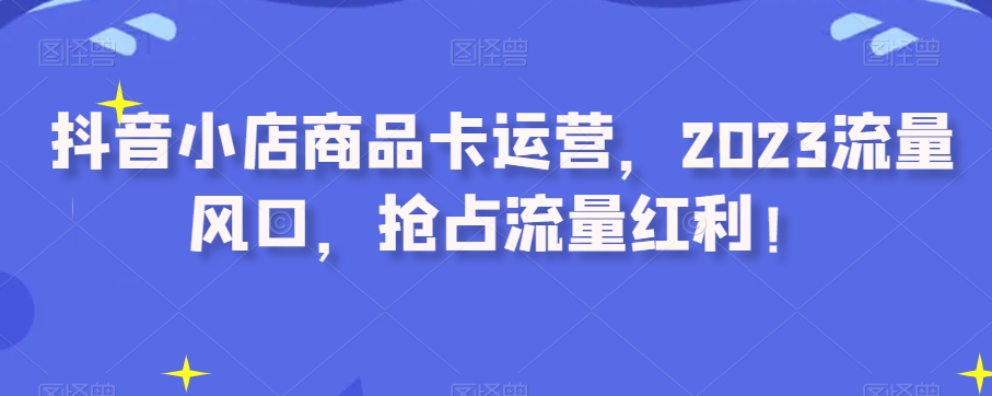 抖音小店商品卡运营，2023流量风口，抢占流量红利！-轻松搞定副业 - 高效赚钱方法和建议