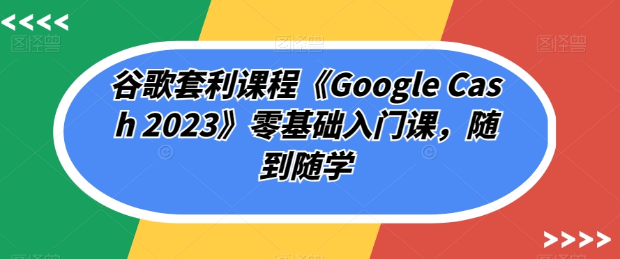 谷歌套利课程《Google Cash 2023》零基础入门课，随到随学-轻松搞定副业 - 高效赚钱方法和建议