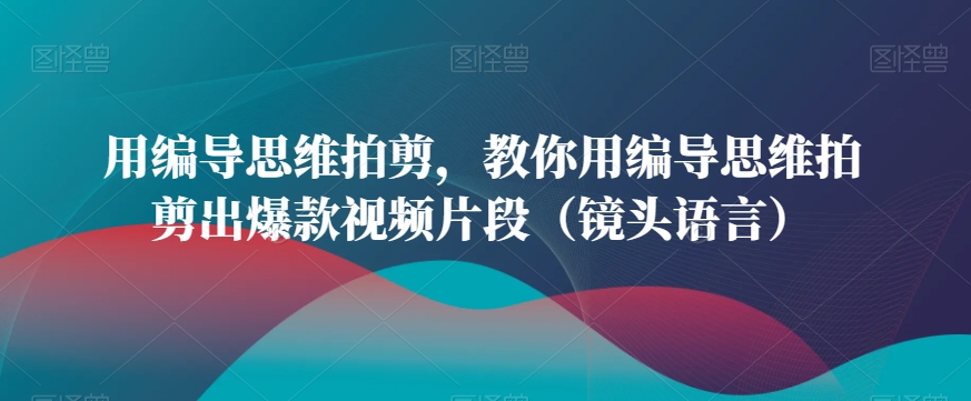 用编导思维拍剪，教你用编导思维拍剪出爆款视频片段（镜头语言）-轻松搞定副业 - 高效赚钱方法和建议