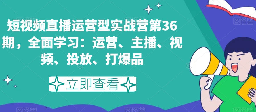 短视频直播运营型实战营第36期，全面学习：运营、主播、视频、投放、打爆品-轻松搞定副业 - 高效赚钱方法和建议