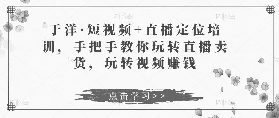 于洋·短视频+直播定位培训，手把手教你玩转直播卖货，玩转视频赚钱-轻松搞定副业 - 高效赚钱方法和建议