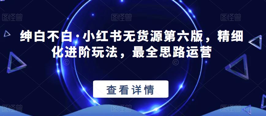 绅白不白·小红书无货源第六版，精细化进阶玩法，最全思路运营-轻松搞定副业 - 高效赚钱方法和建议