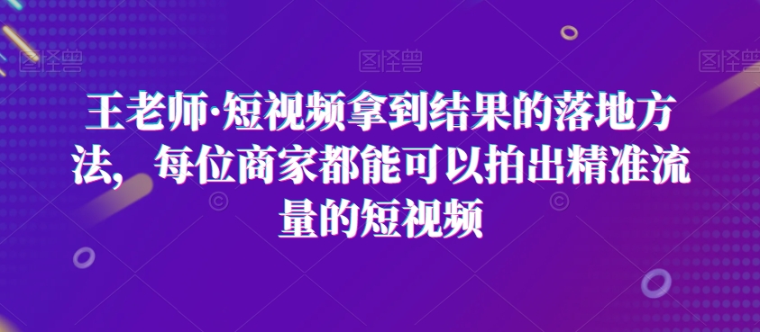 王老师·短视频拿到结果的落地方法，每位商家都能可以拍出精准流量的短视频-轻松搞定副业 - 高效赚钱方法和建议