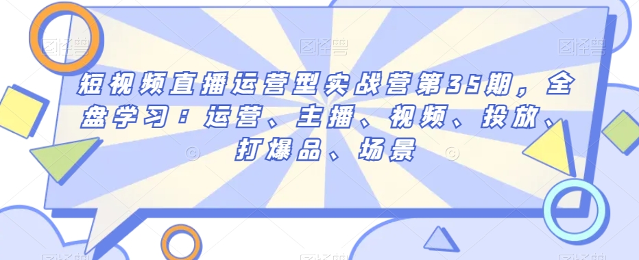 短视频直播运营型实战营第35期，全盘学习：运营、主播、视频、投放、打爆品、场景-轻松搞定副业 - 高效赚钱方法和建议