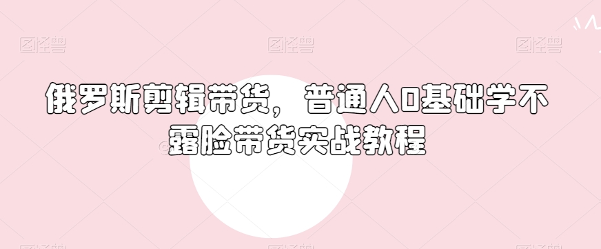 俄罗斯产品剪辑带货，普通人0基础学不露脸带货实战教程-轻松搞定副业 - 高效赚钱方法和建议
