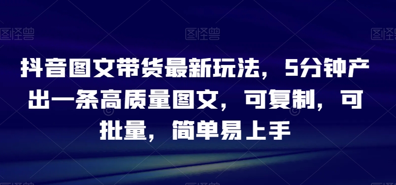 抖音图文带货最新玩法，5分钟产出一条高质量图文，可复制，可批量，简单易上手【揭秘】-轻松搞定副业 - 高效赚钱方法和建议