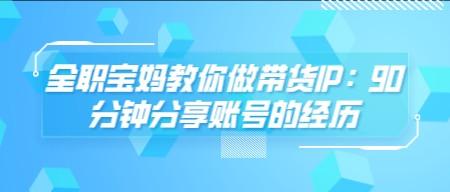 全职宝妈教你做带货IP：90分钟分享账号的经历-轻松搞定副业 - 高效赚钱方法和建议