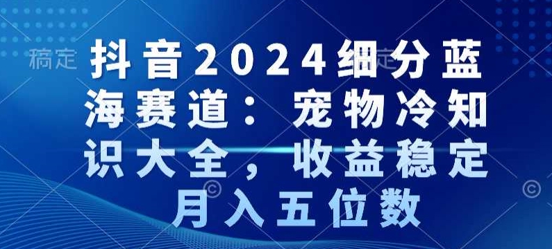 抖音2024细分蓝海赛道：宠物冷知识大全，收益稳定，月入五位数【揭秘】-轻松搞定副业 - 高效赚钱方法和建议