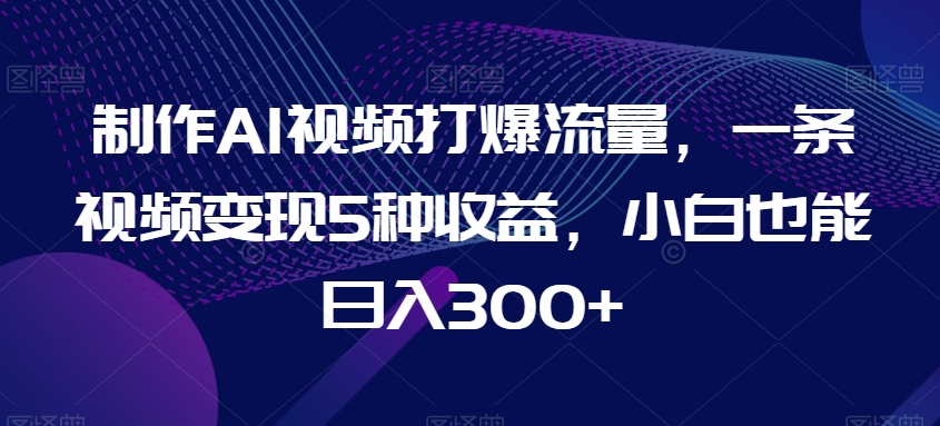制作AI视频打爆流量，一条视频变现5种收益，小白也能日入300+【揭秘】-轻松搞定副业 - 高效赚钱方法和建议