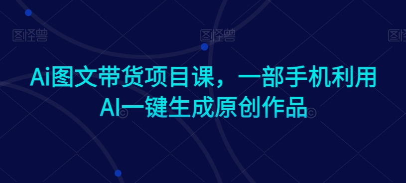 Ai图文带货项目课，一部手机利用AI一键生成原创作品-轻松搞定副业 - 高效赚钱方法和建议