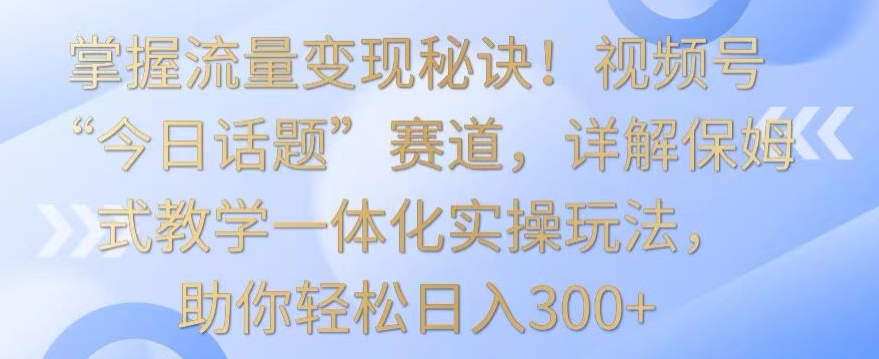 掌握流量变现秘诀！视频号“今日话题”赛道，详解保姆式教学一体化实操玩法，助你轻松日入300+【揭秘】-轻松搞定副业 - 高效赚钱方法和建议