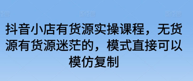 抖音小店有货源实操课程，无货源有货源迷茫的，模式直接可以模仿复制-轻松搞定副业 - 高效赚钱方法和建议