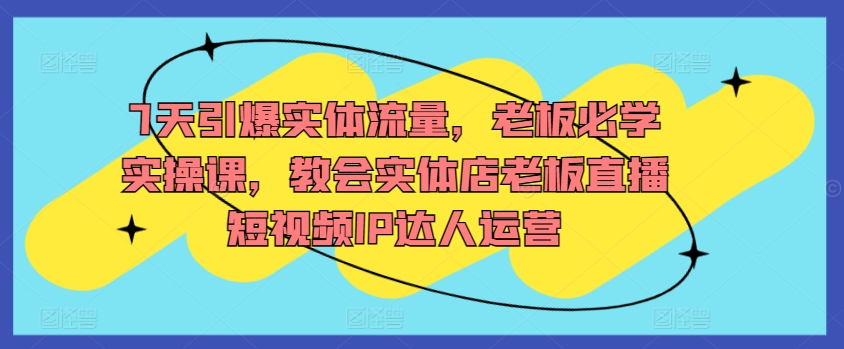7天引爆实体流量，老板必学实操课，教会实体店老板直播短视频IP达人运营-轻松搞定副业 - 高效赚钱方法和建议