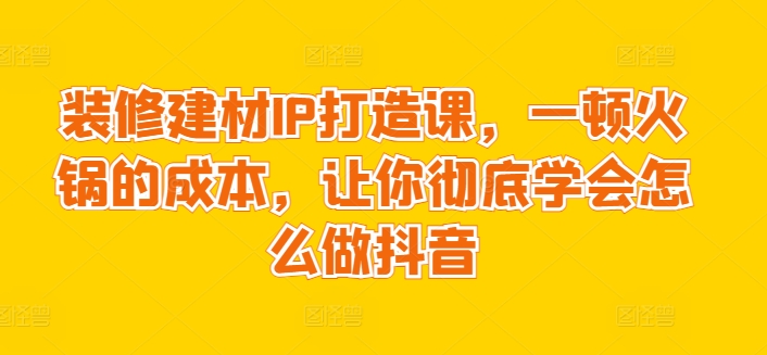 装修建材IP打造课，一顿火锅的成本，让你彻底学会怎么做抖音-轻松搞定副业 - 高效赚钱方法和建议