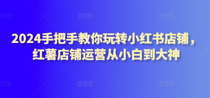 2024手把手教你玩转小红书店铺，红薯店铺运营从小白到大神-轻松搞定副业 - 高效赚钱方法和建议