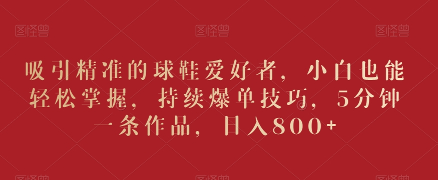 吸引精准的球鞋爱好者，小白也能轻松掌握，持续爆单技巧，5分钟一条作品，日入800+【揭秘】-轻松搞定副业 - 高效赚钱方法和建议