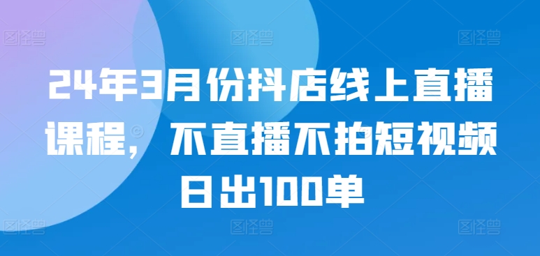 24年3月份抖店线上直播课程，不直播不拍短视频日出100单-轻松搞定副业 - 高效赚钱方法和建议