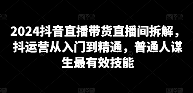 2024抖音直播带货直播间拆解，抖运营从入门到精通，普通人谋生最有效技能-轻松搞定副业 - 高效赚钱方法和建议