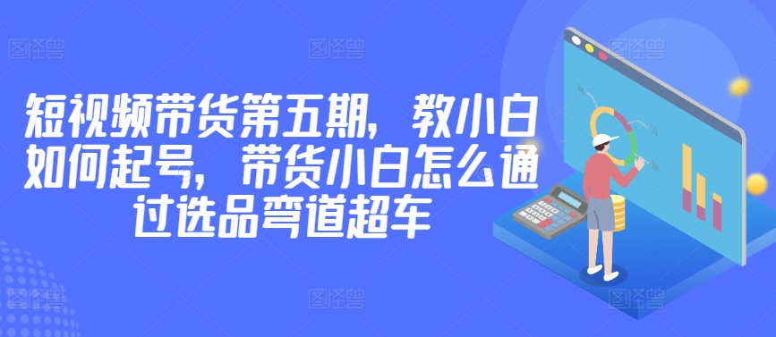 价值2980短视频带货第五期，教小白如何起号，带货小白怎么通过选品弯道超车-轻松搞定副业 - 高效赚钱方法和建议