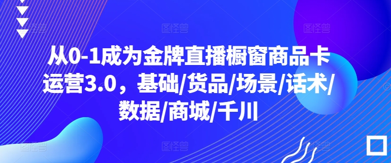 从0-1成为金牌直播橱窗商品卡运营3.0，基础/货品/场景/话术/数据/商城/千川-轻松搞定副业 - 高效赚钱方法和建议