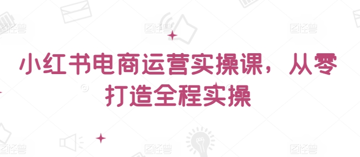 小红书电商运营实操课，​从零打造全程实操-轻松搞定副业 - 高效赚钱方法和建议