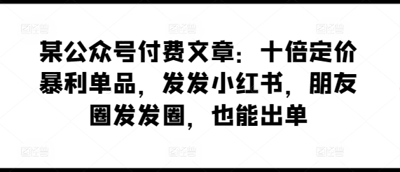 某公众号付费文章：十倍定价暴利单品，发发小红书，朋友圈发发圈，也能出单-轻松搞定副业 - 高效赚钱方法和建议