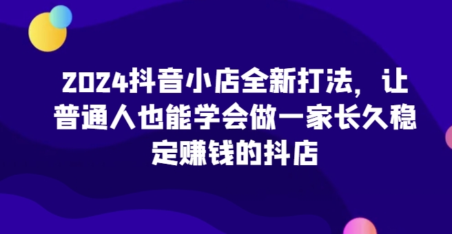 2024抖音小店全新打法，让普通人也能学会做一家长久稳定赚钱的抖店-轻松搞定副业 - 高效赚钱方法和建议