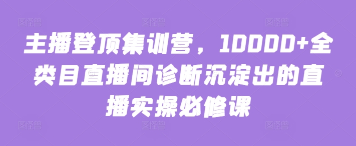主播登顶集训营，10000+全类目直播间诊断沉淀出的直播实操必修课-轻松搞定副业 - 高效赚钱方法和建议