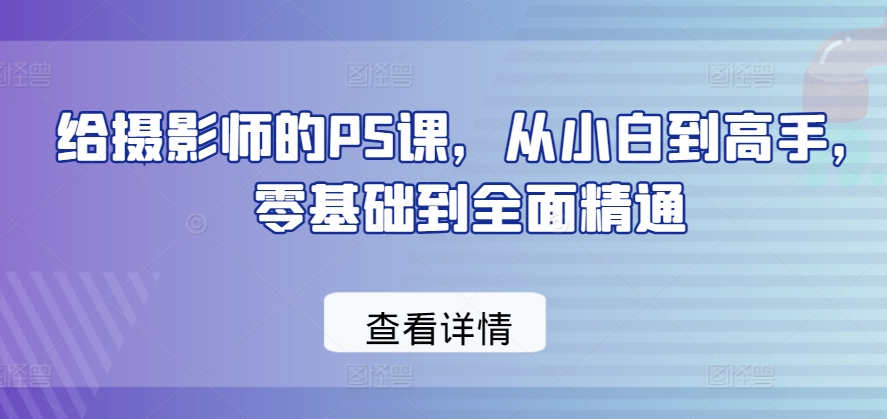 给摄影师的PS课，从小白到高手，零基础到全面精通-轻松搞定副业 - 高效赚钱方法和建议