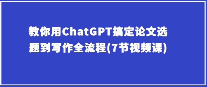 教你用ChatGPT搞定论文选题到写作全流程(7节视频课)-轻松搞定副业 - 高效赚钱方法和建议