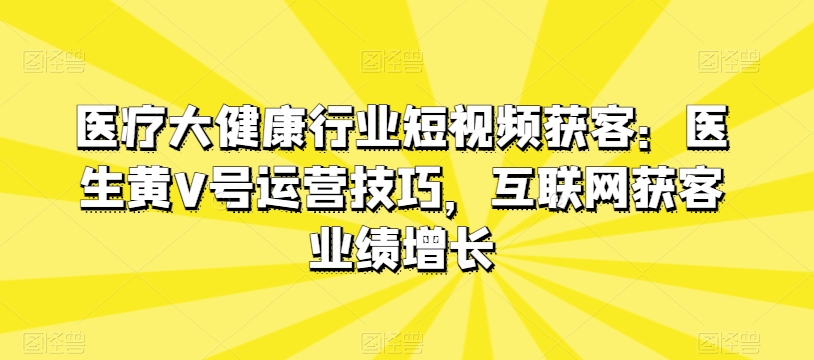 医疗大健康行业短视频获客：医生黄V号运营技巧，互联网获客业绩增长-轻松搞定副业 - 高效赚钱方法和建议