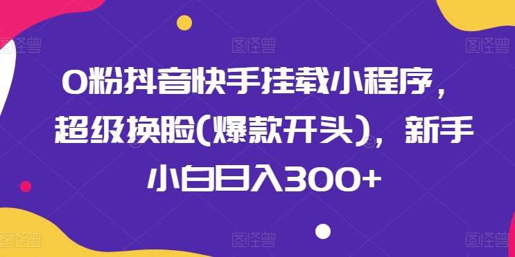 0粉抖音快手挂载小程序，超级换脸(爆款开头)，新手小白日入300+【揭秘】-轻松搞定副业 - 高效赚钱方法和建议